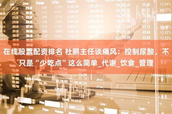 在线股票配资排名 杜鹏主任谈痛风：控制尿酸，不只是“少吃点”这么简单_代谢_饮食_管理
