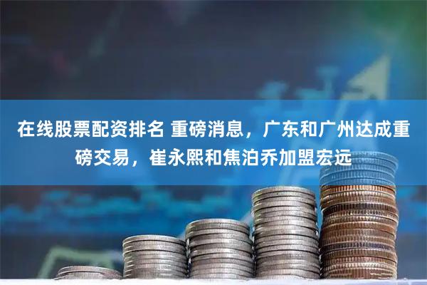 在线股票配资排名 重磅消息，广东和广州达成重磅交易，崔永熙和焦泊乔加盟宏远