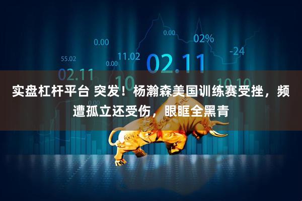 实盘杠杆平台 突发！杨瀚森美国训练赛受挫，频遭孤立还受伤，眼眶全黑青