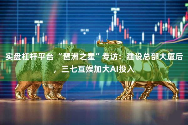 实盘杠杆平台 “琶洲之星”专访：建设总部大厦后，三七互娱加大AI投入