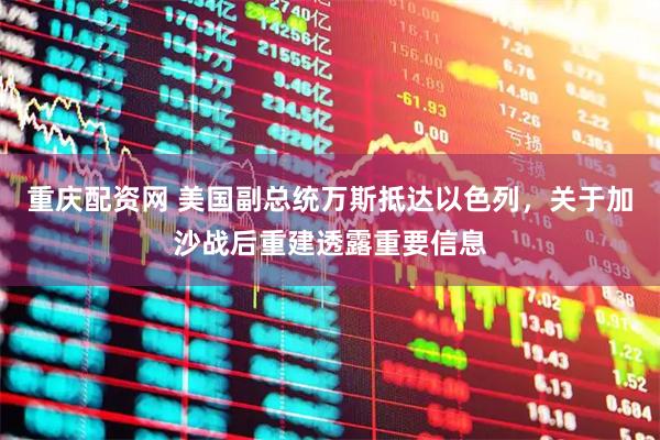 重庆配资网 美国副总统万斯抵达以色列，关于加沙战后重建透露重要信息