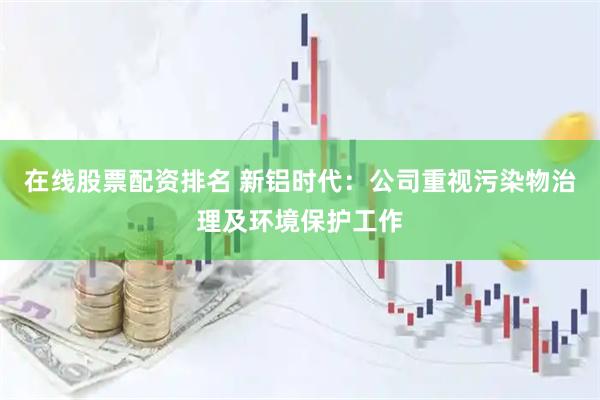 在线股票配资排名 新铝时代：公司重视污染物治理及环境保护工作