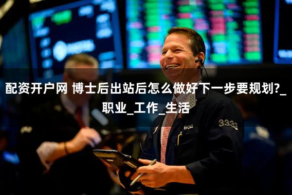 配资开户网 博士后出站后怎么做好下一步要规划?_职业_工作_生活