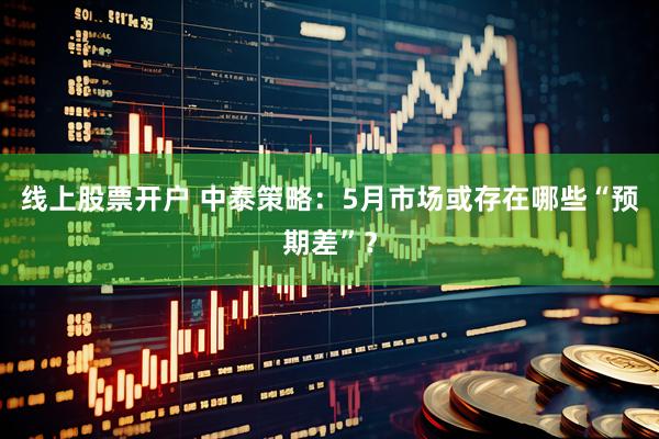 线上股票开户 中泰策略：5月市场或存在哪些“预期差”？