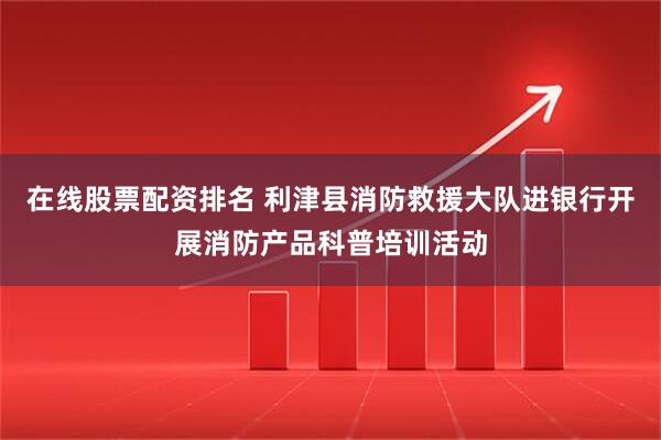 在线股票配资排名 利津县消防救援大队进银行开展消防产品科普培训活动