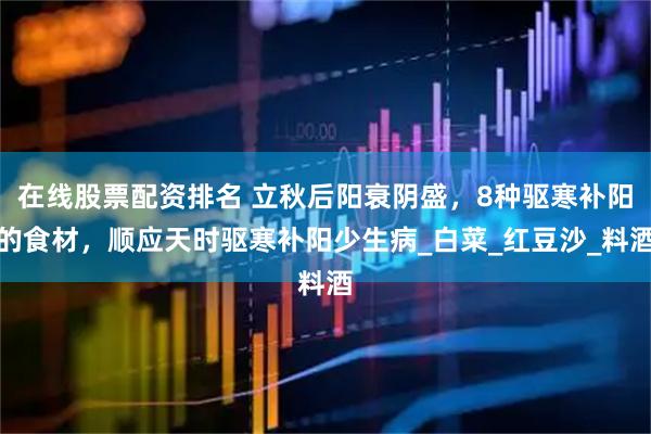 在线股票配资排名 立秋后阳衰阴盛，8种驱寒补阳的食材，顺应天时驱寒补阳少生病_白菜_红豆沙_料酒